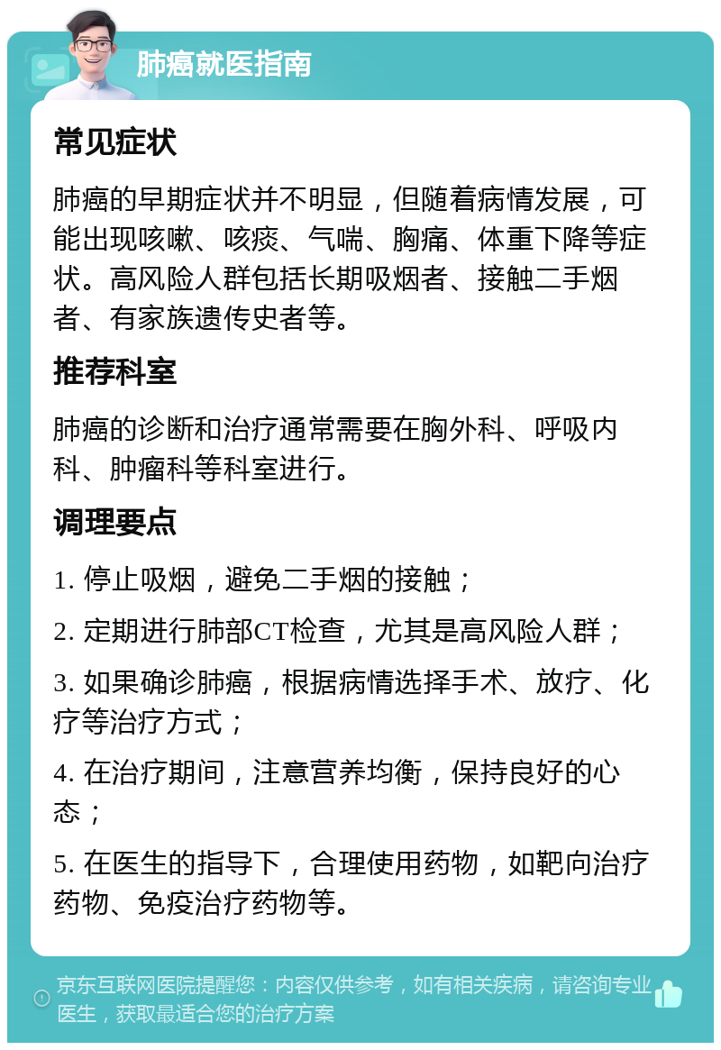 肺癌就医指南 常见症状 肺癌的早期症状并不明显，但随着病情发展，可能出现咳嗽、咳痰、气喘、胸痛、体重下降等症状。高风险人群包括长期吸烟者、接触二手烟者、有家族遗传史者等。 推荐科室 肺癌的诊断和治疗通常需要在胸外科、呼吸内科、肿瘤科等科室进行。 调理要点 1. 停止吸烟，避免二手烟的接触； 2. 定期进行肺部CT检查，尤其是高风险人群； 3. 如果确诊肺癌，根据病情选择手术、放疗、化疗等治疗方式； 4. 在治疗期间，注意营养均衡，保持良好的心态； 5. 在医生的指导下，合理使用药物，如靶向治疗药物、免疫治疗药物等。