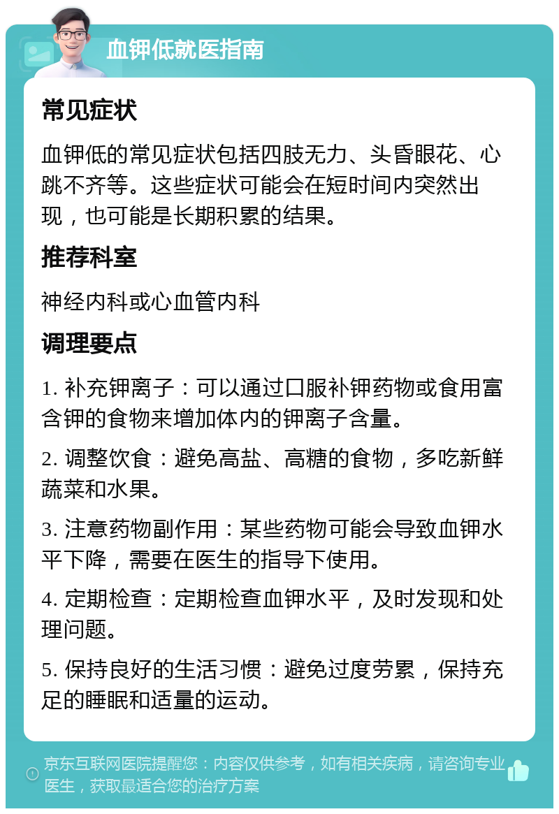 血钾低就医指南 常见症状 血钾低的常见症状包括四肢无力、头昏眼花、心跳不齐等。这些症状可能会在短时间内突然出现，也可能是长期积累的结果。 推荐科室 神经内科或心血管内科 调理要点 1. 补充钾离子：可以通过口服补钾药物或食用富含钾的食物来增加体内的钾离子含量。 2. 调整饮食：避免高盐、高糖的食物，多吃新鲜蔬菜和水果。 3. 注意药物副作用：某些药物可能会导致血钾水平下降，需要在医生的指导下使用。 4. 定期检查：定期检查血钾水平，及时发现和处理问题。 5. 保持良好的生活习惯：避免过度劳累，保持充足的睡眠和适量的运动。