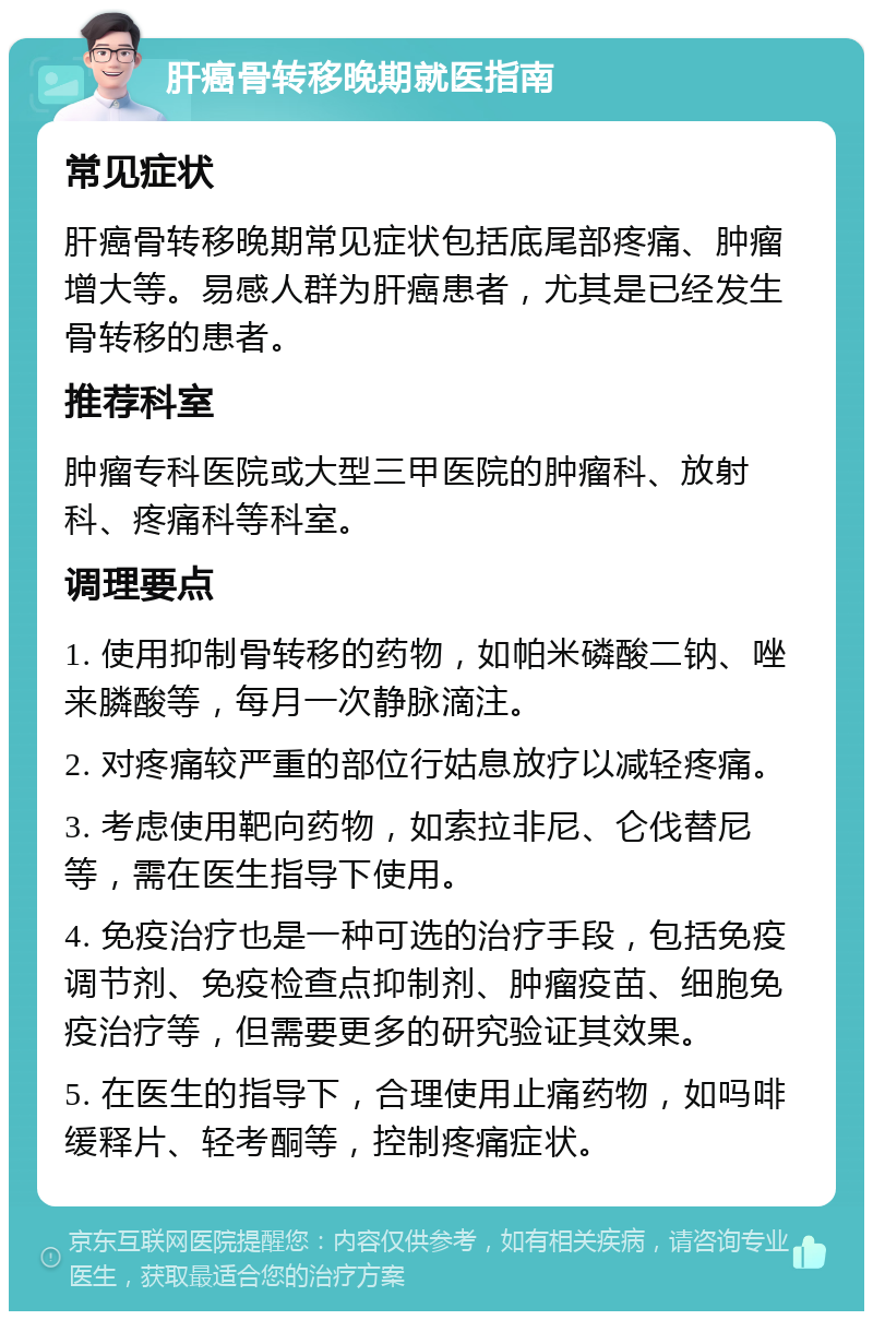 肝癌骨转移晚期就医指南 常见症状 肝癌骨转移晚期常见症状包括底尾部疼痛、肿瘤增大等。易感人群为肝癌患者，尤其是已经发生骨转移的患者。 推荐科室 肿瘤专科医院或大型三甲医院的肿瘤科、放射科、疼痛科等科室。 调理要点 1. 使用抑制骨转移的药物，如帕米磷酸二钠、唑来膦酸等，每月一次静脉滴注。 2. 对疼痛较严重的部位行姑息放疗以减轻疼痛。 3. 考虑使用靶向药物，如索拉非尼、仑伐替尼等，需在医生指导下使用。 4. 免疫治疗也是一种可选的治疗手段，包括免疫调节剂、免疫检查点抑制剂、肿瘤疫苗、细胞免疫治疗等，但需要更多的研究验证其效果。 5. 在医生的指导下，合理使用止痛药物，如吗啡缓释片、轻考酮等，控制疼痛症状。