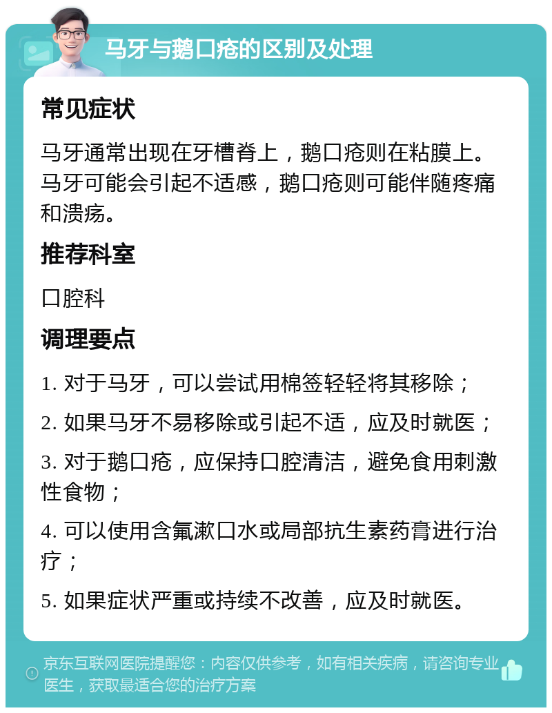 马牙与鹅口疮的区别及处理 常见症状 马牙通常出现在牙槽脊上，鹅口疮则在粘膜上。马牙可能会引起不适感，鹅口疮则可能伴随疼痛和溃疡。 推荐科室 口腔科 调理要点 1. 对于马牙，可以尝试用棉签轻轻将其移除； 2. 如果马牙不易移除或引起不适，应及时就医； 3. 对于鹅口疮，应保持口腔清洁，避免食用刺激性食物； 4. 可以使用含氟漱口水或局部抗生素药膏进行治疗； 5. 如果症状严重或持续不改善，应及时就医。