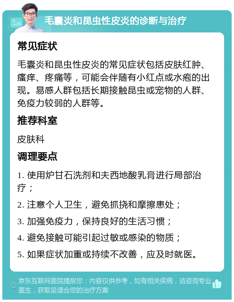 毛囊炎和昆虫性皮炎的诊断与治疗 常见症状 毛囊炎和昆虫性皮炎的常见症状包括皮肤红肿、瘙痒、疼痛等，可能会伴随有小红点或水疱的出现。易感人群包括长期接触昆虫或宠物的人群、免疫力较弱的人群等。 推荐科室 皮肤科 调理要点 1. 使用炉甘石洗剂和夫西地酸乳膏进行局部治疗； 2. 注意个人卫生，避免抓挠和摩擦患处； 3. 加强免疫力，保持良好的生活习惯； 4. 避免接触可能引起过敏或感染的物质； 5. 如果症状加重或持续不改善，应及时就医。