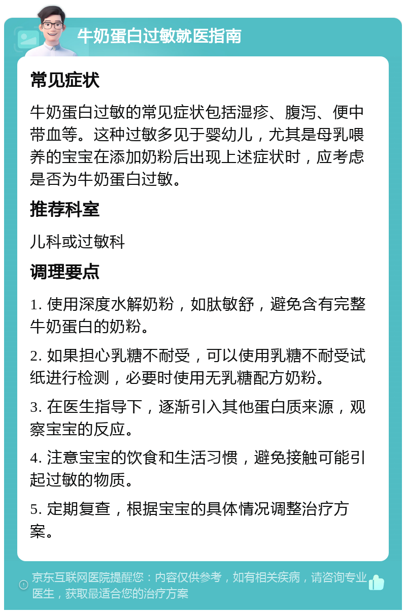 牛奶蛋白过敏就医指南 常见症状 牛奶蛋白过敏的常见症状包括湿疹、腹泻、便中带血等。这种过敏多见于婴幼儿，尤其是母乳喂养的宝宝在添加奶粉后出现上述症状时，应考虑是否为牛奶蛋白过敏。 推荐科室 儿科或过敏科 调理要点 1. 使用深度水解奶粉，如肽敏舒，避免含有完整牛奶蛋白的奶粉。 2. 如果担心乳糖不耐受，可以使用乳糖不耐受试纸进行检测，必要时使用无乳糖配方奶粉。 3. 在医生指导下，逐渐引入其他蛋白质来源，观察宝宝的反应。 4. 注意宝宝的饮食和生活习惯，避免接触可能引起过敏的物质。 5. 定期复查，根据宝宝的具体情况调整治疗方案。