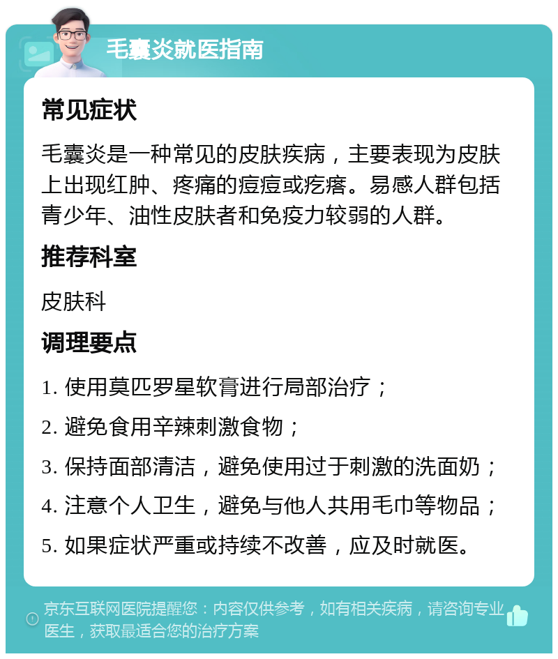 毛囊炎就医指南 常见症状 毛囊炎是一种常见的皮肤疾病，主要表现为皮肤上出现红肿、疼痛的痘痘或疙瘩。易感人群包括青少年、油性皮肤者和免疫力较弱的人群。 推荐科室 皮肤科 调理要点 1. 使用莫匹罗星软膏进行局部治疗； 2. 避免食用辛辣刺激食物； 3. 保持面部清洁，避免使用过于刺激的洗面奶； 4. 注意个人卫生，避免与他人共用毛巾等物品； 5. 如果症状严重或持续不改善，应及时就医。