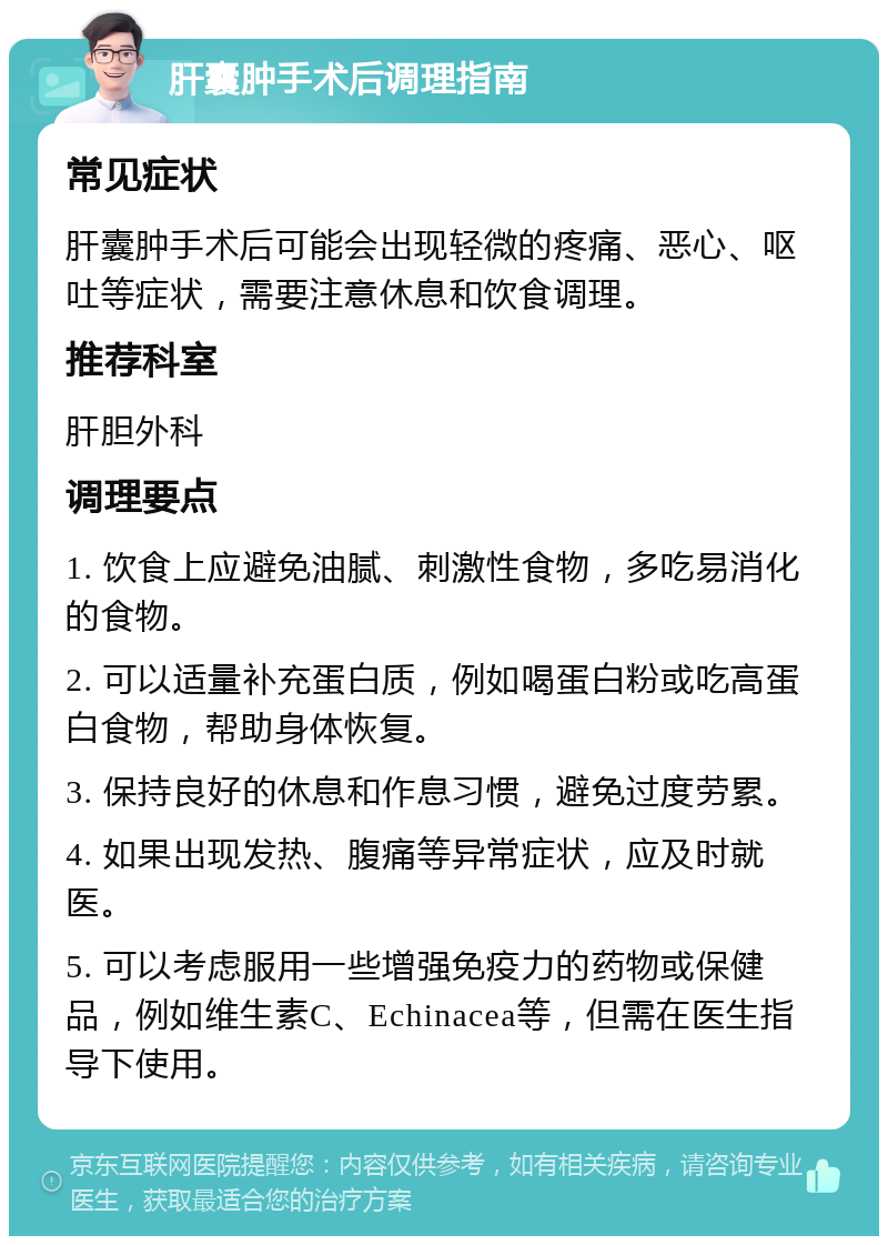 肝囊肿手术后调理指南 常见症状 肝囊肿手术后可能会出现轻微的疼痛、恶心、呕吐等症状，需要注意休息和饮食调理。 推荐科室 肝胆外科 调理要点 1. 饮食上应避免油腻、刺激性食物，多吃易消化的食物。 2. 可以适量补充蛋白质，例如喝蛋白粉或吃高蛋白食物，帮助身体恢复。 3. 保持良好的休息和作息习惯，避免过度劳累。 4. 如果出现发热、腹痛等异常症状，应及时就医。 5. 可以考虑服用一些增强免疫力的药物或保健品，例如维生素C、Echinacea等，但需在医生指导下使用。