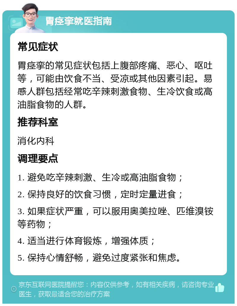 胃痉挛就医指南 常见症状 胃痉挛的常见症状包括上腹部疼痛、恶心、呕吐等，可能由饮食不当、受凉或其他因素引起。易感人群包括经常吃辛辣刺激食物、生冷饮食或高油脂食物的人群。 推荐科室 消化内科 调理要点 1. 避免吃辛辣刺激、生冷或高油脂食物； 2. 保持良好的饮食习惯，定时定量进食； 3. 如果症状严重，可以服用奥美拉唑、匹维溴铵等药物； 4. 适当进行体育锻炼，增强体质； 5. 保持心情舒畅，避免过度紧张和焦虑。