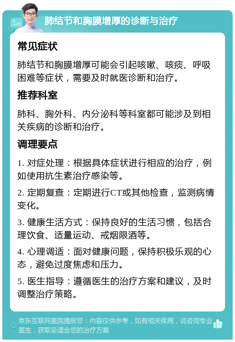 肺结节和胸膜增厚的诊断与治疗 常见症状 肺结节和胸膜增厚可能会引起咳嗽、咳痰、呼吸困难等症状，需要及时就医诊断和治疗。 推荐科室 肺科、胸外科、内分泌科等科室都可能涉及到相关疾病的诊断和治疗。 调理要点 1. 对症处理：根据具体症状进行相应的治疗，例如使用抗生素治疗感染等。 2. 定期复查：定期进行CT或其他检查，监测病情变化。 3. 健康生活方式：保持良好的生活习惯，包括合理饮食、适量运动、戒烟限酒等。 4. 心理调适：面对健康问题，保持积极乐观的心态，避免过度焦虑和压力。 5. 医生指导：遵循医生的治疗方案和建议，及时调整治疗策略。