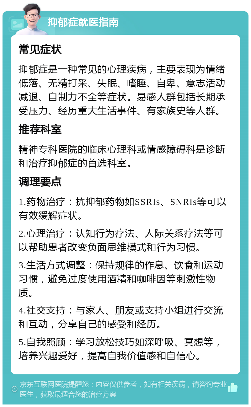 抑郁症就医指南 常见症状 抑郁症是一种常见的心理疾病，主要表现为情绪低落、无精打采、失眠、嗜睡、自卑、意志活动减退、自制力不全等症状。易感人群包括长期承受压力、经历重大生活事件、有家族史等人群。 推荐科室 精神专科医院的临床心理科或情感障碍科是诊断和治疗抑郁症的首选科室。 调理要点 1.药物治疗：抗抑郁药物如SSRIs、SNRIs等可以有效缓解症状。 2.心理治疗：认知行为疗法、人际关系疗法等可以帮助患者改变负面思维模式和行为习惯。 3.生活方式调整：保持规律的作息、饮食和运动习惯，避免过度使用酒精和咖啡因等刺激性物质。 4.社交支持：与家人、朋友或支持小组进行交流和互动，分享自己的感受和经历。 5.自我照顾：学习放松技巧如深呼吸、冥想等，培养兴趣爱好，提高自我价值感和自信心。