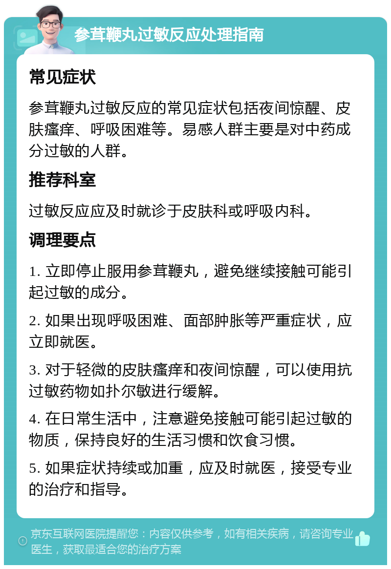 参茸鞭丸过敏反应处理指南 常见症状 参茸鞭丸过敏反应的常见症状包括夜间惊醒、皮肤瘙痒、呼吸困难等。易感人群主要是对中药成分过敏的人群。 推荐科室 过敏反应应及时就诊于皮肤科或呼吸内科。 调理要点 1. 立即停止服用参茸鞭丸，避免继续接触可能引起过敏的成分。 2. 如果出现呼吸困难、面部肿胀等严重症状，应立即就医。 3. 对于轻微的皮肤瘙痒和夜间惊醒，可以使用抗过敏药物如扑尔敏进行缓解。 4. 在日常生活中，注意避免接触可能引起过敏的物质，保持良好的生活习惯和饮食习惯。 5. 如果症状持续或加重，应及时就医，接受专业的治疗和指导。