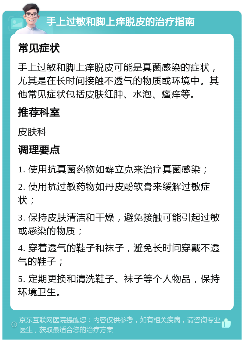 手上过敏和脚上痒脱皮的治疗指南 常见症状 手上过敏和脚上痒脱皮可能是真菌感染的症状，尤其是在长时间接触不透气的物质或环境中。其他常见症状包括皮肤红肿、水泡、瘙痒等。 推荐科室 皮肤科 调理要点 1. 使用抗真菌药物如藓立克来治疗真菌感染； 2. 使用抗过敏药物如丹皮酚软膏来缓解过敏症状； 3. 保持皮肤清洁和干燥，避免接触可能引起过敏或感染的物质； 4. 穿着透气的鞋子和袜子，避免长时间穿戴不透气的鞋子； 5. 定期更换和清洗鞋子、袜子等个人物品，保持环境卫生。