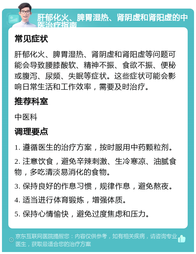 肝郁化火、脾胃湿热、肾阴虚和肾阳虚的中医治疗指南 常见症状 肝郁化火、脾胃湿热、肾阴虚和肾阳虚等问题可能会导致腰膝酸软、精神不振、食欲不振、便秘或腹泻、尿频、失眠等症状。这些症状可能会影响日常生活和工作效率，需要及时治疗。 推荐科室 中医科 调理要点 1. 遵循医生的治疗方案，按时服用中药颗粒剂。 2. 注意饮食，避免辛辣刺激、生冷寒凉、油腻食物，多吃清淡易消化的食物。 3. 保持良好的作息习惯，规律作息，避免熬夜。 4. 适当进行体育锻炼，增强体质。 5. 保持心情愉快，避免过度焦虑和压力。