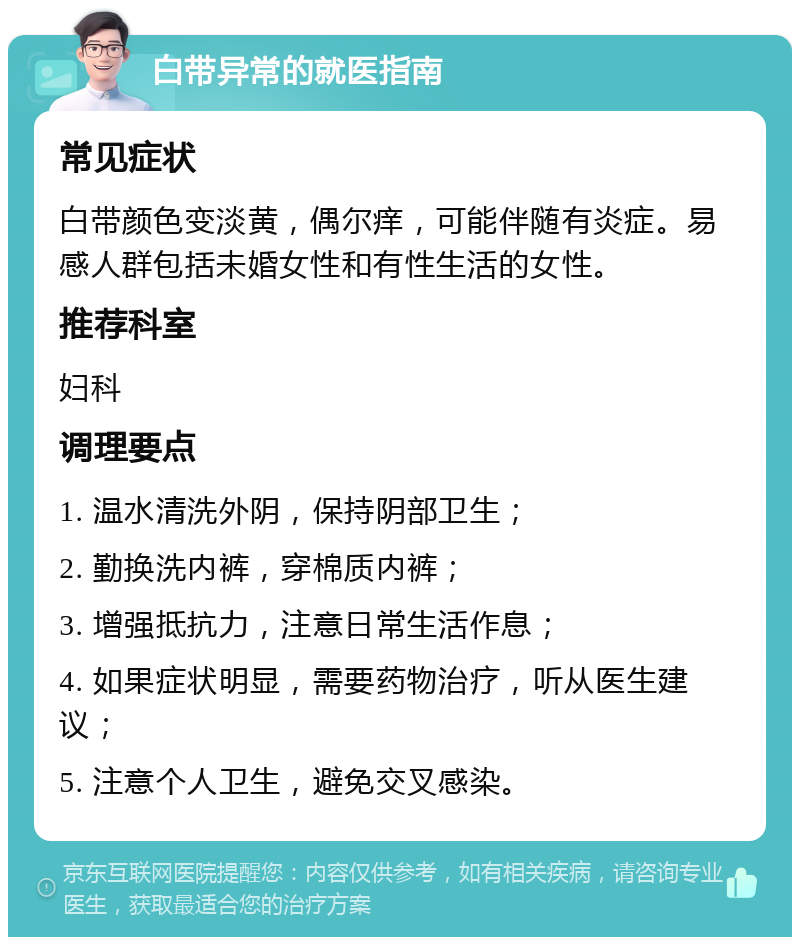 白带异常的就医指南 常见症状 白带颜色变淡黄，偶尔痒，可能伴随有炎症。易感人群包括未婚女性和有性生活的女性。 推荐科室 妇科 调理要点 1. 温水清洗外阴，保持阴部卫生； 2. 勤换洗内裤，穿棉质内裤； 3. 增强抵抗力，注意日常生活作息； 4. 如果症状明显，需要药物治疗，听从医生建议； 5. 注意个人卫生，避免交叉感染。