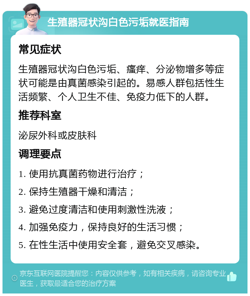 生殖器冠状沟白色污垢就医指南 常见症状 生殖器冠状沟白色污垢、瘙痒、分泌物增多等症状可能是由真菌感染引起的。易感人群包括性生活频繁、个人卫生不佳、免疫力低下的人群。 推荐科室 泌尿外科或皮肤科 调理要点 1. 使用抗真菌药物进行治疗； 2. 保持生殖器干燥和清洁； 3. 避免过度清洁和使用刺激性洗液； 4. 加强免疫力，保持良好的生活习惯； 5. 在性生活中使用安全套，避免交叉感染。