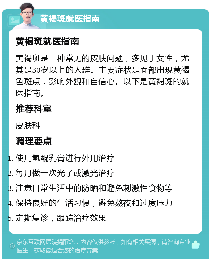 黄褐斑就医指南 黄褐斑就医指南 黄褐斑是一种常见的皮肤问题，多见于女性，尤其是30岁以上的人群。主要症状是面部出现黄褐色斑点，影响外貌和自信心。以下是黄褐斑的就医指南。 推荐科室 皮肤科 调理要点 使用氢醌乳膏进行外用治疗 每月做一次光子或激光治疗 注意日常生活中的防晒和避免刺激性食物等 保持良好的生活习惯，避免熬夜和过度压力 定期复诊，跟踪治疗效果