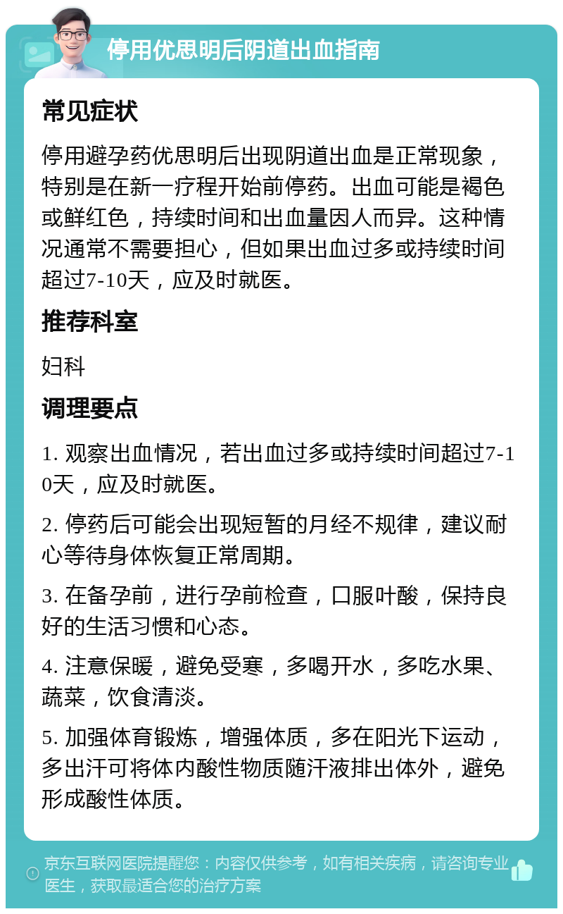 停用优思明后阴道出血指南 常见症状 停用避孕药优思明后出现阴道出血是正常现象，特别是在新一疗程开始前停药。出血可能是褐色或鲜红色，持续时间和出血量因人而异。这种情况通常不需要担心，但如果出血过多或持续时间超过7-10天，应及时就医。 推荐科室 妇科 调理要点 1. 观察出血情况，若出血过多或持续时间超过7-10天，应及时就医。 2. 停药后可能会出现短暂的月经不规律，建议耐心等待身体恢复正常周期。 3. 在备孕前，进行孕前检查，口服叶酸，保持良好的生活习惯和心态。 4. 注意保暖，避免受寒，多喝开水，多吃水果、蔬菜，饮食清淡。 5. 加强体育锻炼，增强体质，多在阳光下运动，多出汗可将体内酸性物质随汗液排出体外，避免形成酸性体质。