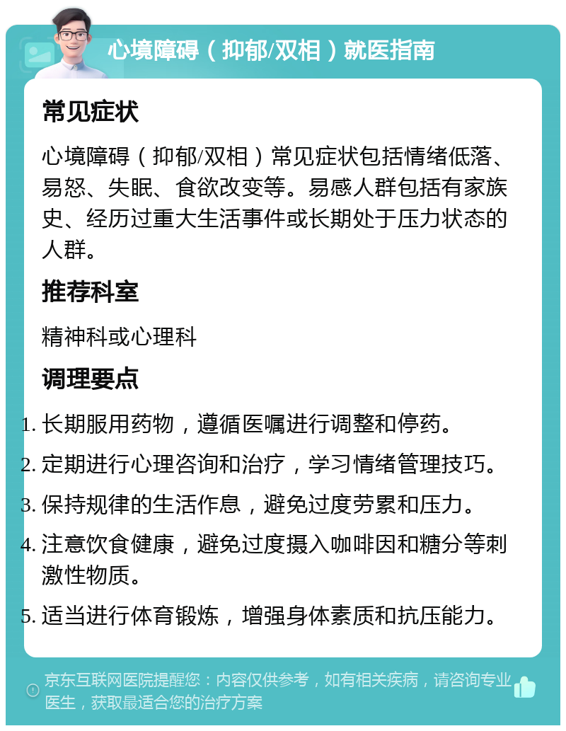 心境障碍（抑郁/双相）就医指南 常见症状 心境障碍（抑郁/双相）常见症状包括情绪低落、易怒、失眠、食欲改变等。易感人群包括有家族史、经历过重大生活事件或长期处于压力状态的人群。 推荐科室 精神科或心理科 调理要点 长期服用药物，遵循医嘱进行调整和停药。 定期进行心理咨询和治疗，学习情绪管理技巧。 保持规律的生活作息，避免过度劳累和压力。 注意饮食健康，避免过度摄入咖啡因和糖分等刺激性物质。 适当进行体育锻炼，增强身体素质和抗压能力。