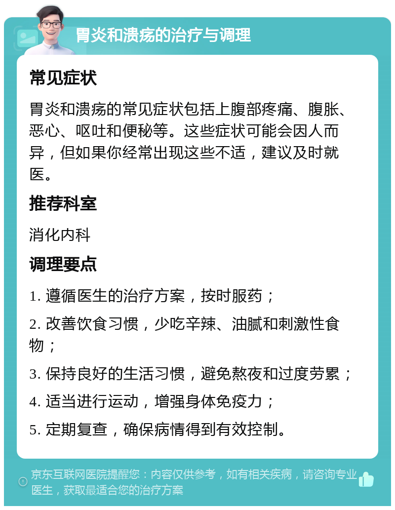 胃炎和溃疡的治疗与调理 常见症状 胃炎和溃疡的常见症状包括上腹部疼痛、腹胀、恶心、呕吐和便秘等。这些症状可能会因人而异，但如果你经常出现这些不适，建议及时就医。 推荐科室 消化内科 调理要点 1. 遵循医生的治疗方案，按时服药； 2. 改善饮食习惯，少吃辛辣、油腻和刺激性食物； 3. 保持良好的生活习惯，避免熬夜和过度劳累； 4. 适当进行运动，增强身体免疫力； 5. 定期复查，确保病情得到有效控制。