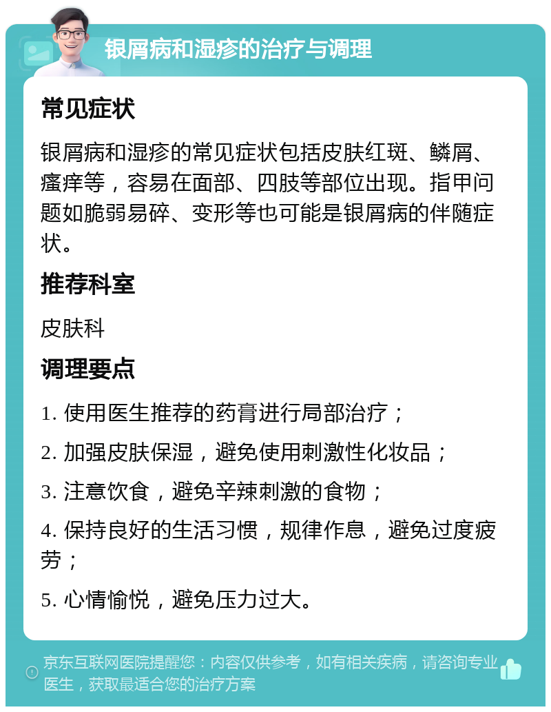 银屑病和湿疹的治疗与调理 常见症状 银屑病和湿疹的常见症状包括皮肤红斑、鳞屑、瘙痒等，容易在面部、四肢等部位出现。指甲问题如脆弱易碎、变形等也可能是银屑病的伴随症状。 推荐科室 皮肤科 调理要点 1. 使用医生推荐的药膏进行局部治疗； 2. 加强皮肤保湿，避免使用刺激性化妆品； 3. 注意饮食，避免辛辣刺激的食物； 4. 保持良好的生活习惯，规律作息，避免过度疲劳； 5. 心情愉悦，避免压力过大。