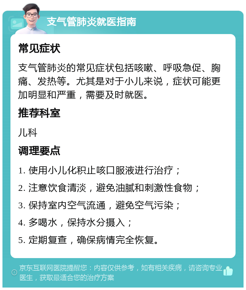 支气管肺炎就医指南 常见症状 支气管肺炎的常见症状包括咳嗽、呼吸急促、胸痛、发热等。尤其是对于小儿来说，症状可能更加明显和严重，需要及时就医。 推荐科室 儿科 调理要点 1. 使用小儿化积止咳口服液进行治疗； 2. 注意饮食清淡，避免油腻和刺激性食物； 3. 保持室内空气流通，避免空气污染； 4. 多喝水，保持水分摄入； 5. 定期复查，确保病情完全恢复。