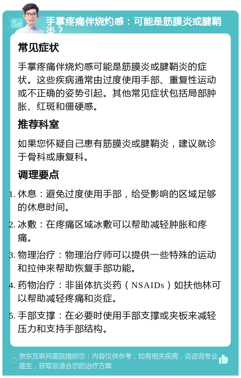 手掌疼痛伴烧灼感：可能是筋膜炎或腱鞘炎？ 常见症状 手掌疼痛伴烧灼感可能是筋膜炎或腱鞘炎的症状。这些疾病通常由过度使用手部、重复性运动或不正确的姿势引起。其他常见症状包括局部肿胀、红斑和僵硬感。 推荐科室 如果您怀疑自己患有筋膜炎或腱鞘炎，建议就诊于骨科或康复科。 调理要点 休息：避免过度使用手部，给受影响的区域足够的休息时间。 冰敷：在疼痛区域冰敷可以帮助减轻肿胀和疼痛。 物理治疗：物理治疗师可以提供一些特殊的运动和拉伸来帮助恢复手部功能。 药物治疗：非甾体抗炎药（NSAIDs）如扶他林可以帮助减轻疼痛和炎症。 手部支撑：在必要时使用手部支撑或夹板来减轻压力和支持手部结构。