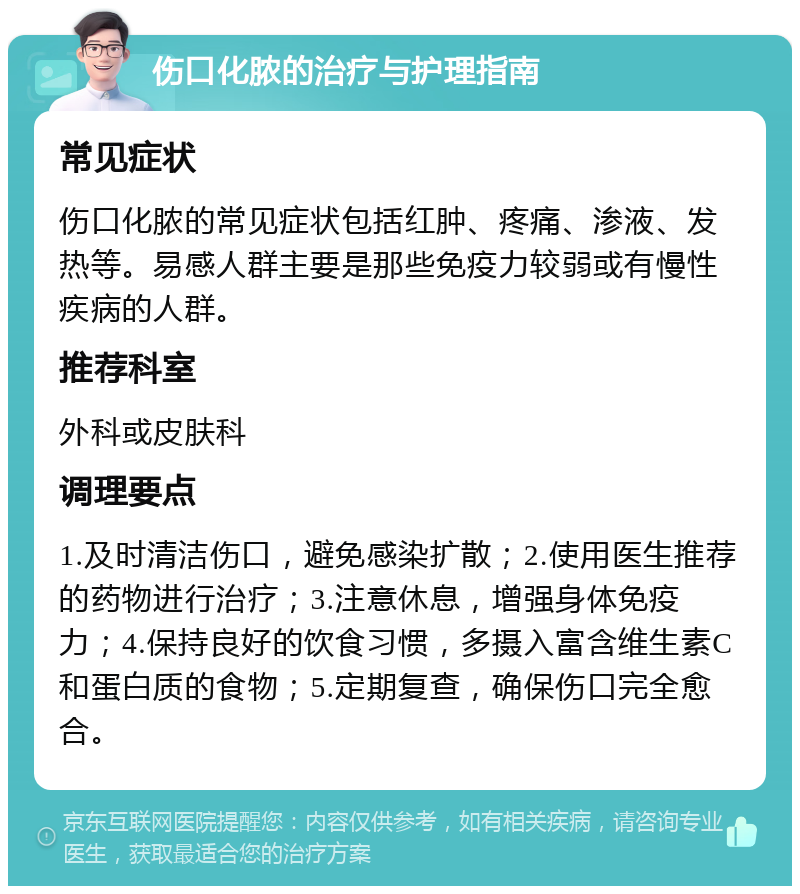 伤口化脓的治疗与护理指南 常见症状 伤口化脓的常见症状包括红肿、疼痛、渗液、发热等。易感人群主要是那些免疫力较弱或有慢性疾病的人群。 推荐科室 外科或皮肤科 调理要点 1.及时清洁伤口，避免感染扩散；2.使用医生推荐的药物进行治疗；3.注意休息，增强身体免疫力；4.保持良好的饮食习惯，多摄入富含维生素C和蛋白质的食物；5.定期复查，确保伤口完全愈合。