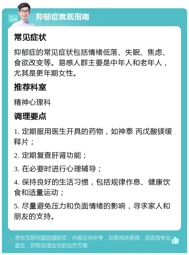 抑郁症就医指南 常见症状 抑郁症的常见症状包括情绪低落、失眠、焦虑、食欲改变等。易感人群主要是中年人和老年人，尤其是更年期女性。 推荐科室 精神心理科 调理要点 1. 定期服用医生开具的药物，如神泰 丙戊酸镁缓释片； 2. 定期复查肝肾功能； 3. 在必要时进行心理辅导； 4. 保持良好的生活习惯，包括规律作息、健康饮食和适量运动； 5. 尽量避免压力和负面情绪的影响，寻求家人和朋友的支持。