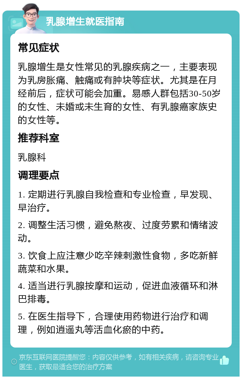 乳腺增生就医指南 常见症状 乳腺增生是女性常见的乳腺疾病之一，主要表现为乳房胀痛、触痛或有肿块等症状。尤其是在月经前后，症状可能会加重。易感人群包括30-50岁的女性、未婚或未生育的女性、有乳腺癌家族史的女性等。 推荐科室 乳腺科 调理要点 1. 定期进行乳腺自我检查和专业检查，早发现、早治疗。 2. 调整生活习惯，避免熬夜、过度劳累和情绪波动。 3. 饮食上应注意少吃辛辣刺激性食物，多吃新鲜蔬菜和水果。 4. 适当进行乳腺按摩和运动，促进血液循环和淋巴排毒。 5. 在医生指导下，合理使用药物进行治疗和调理，例如逍遥丸等活血化瘀的中药。