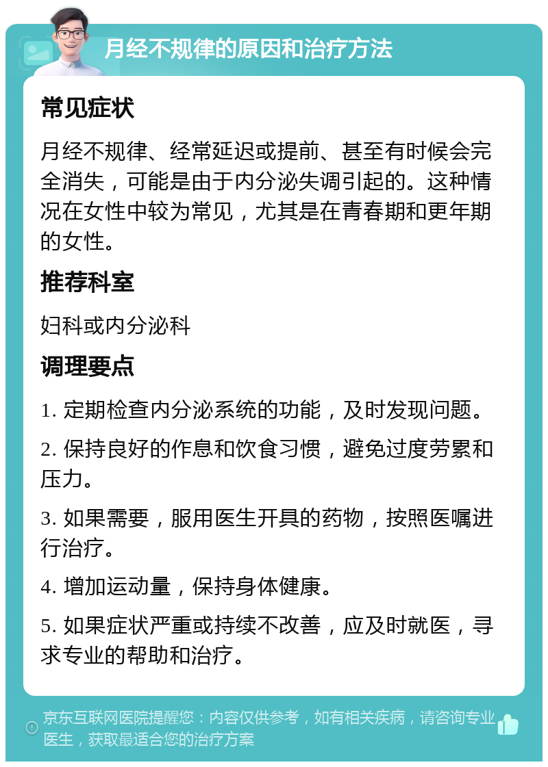 月经不规律的原因和治疗方法 常见症状 月经不规律、经常延迟或提前、甚至有时候会完全消失，可能是由于内分泌失调引起的。这种情况在女性中较为常见，尤其是在青春期和更年期的女性。 推荐科室 妇科或内分泌科 调理要点 1. 定期检查内分泌系统的功能，及时发现问题。 2. 保持良好的作息和饮食习惯，避免过度劳累和压力。 3. 如果需要，服用医生开具的药物，按照医嘱进行治疗。 4. 增加运动量，保持身体健康。 5. 如果症状严重或持续不改善，应及时就医，寻求专业的帮助和治疗。