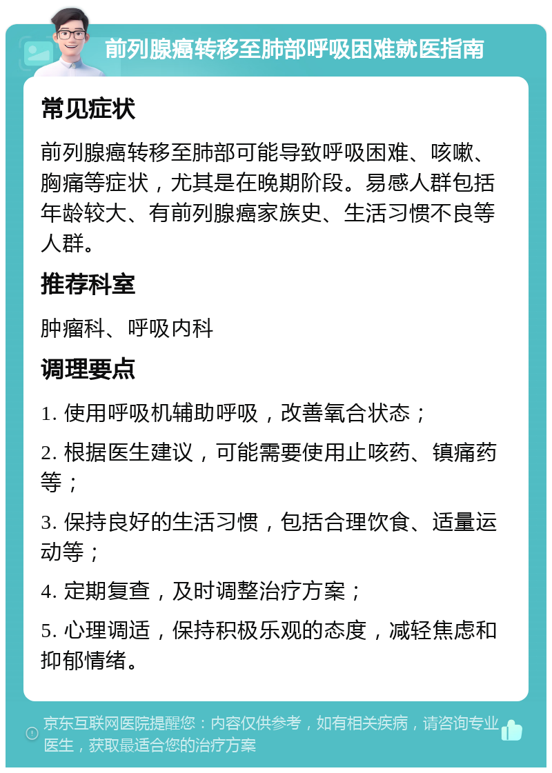 前列腺癌转移至肺部呼吸困难就医指南 常见症状 前列腺癌转移至肺部可能导致呼吸困难、咳嗽、胸痛等症状，尤其是在晚期阶段。易感人群包括年龄较大、有前列腺癌家族史、生活习惯不良等人群。 推荐科室 肿瘤科、呼吸内科 调理要点 1. 使用呼吸机辅助呼吸，改善氧合状态； 2. 根据医生建议，可能需要使用止咳药、镇痛药等； 3. 保持良好的生活习惯，包括合理饮食、适量运动等； 4. 定期复查，及时调整治疗方案； 5. 心理调适，保持积极乐观的态度，减轻焦虑和抑郁情绪。