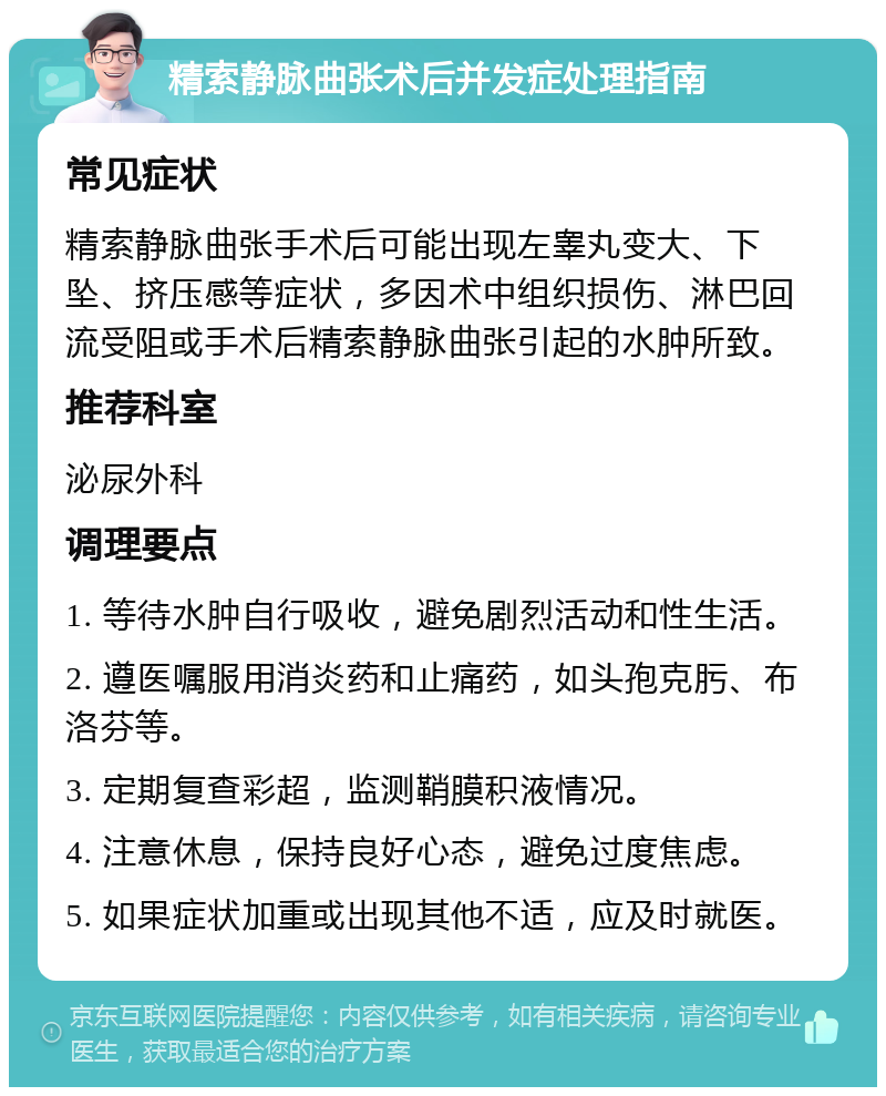 精索静脉曲张术后并发症处理指南 常见症状 精索静脉曲张手术后可能出现左睾丸变大、下坠、挤压感等症状，多因术中组织损伤、淋巴回流受阻或手术后精索静脉曲张引起的水肿所致。 推荐科室 泌尿外科 调理要点 1. 等待水肿自行吸收，避免剧烈活动和性生活。 2. 遵医嘱服用消炎药和止痛药，如头孢克肟、布洛芬等。 3. 定期复查彩超，监测鞘膜积液情况。 4. 注意休息，保持良好心态，避免过度焦虑。 5. 如果症状加重或出现其他不适，应及时就医。