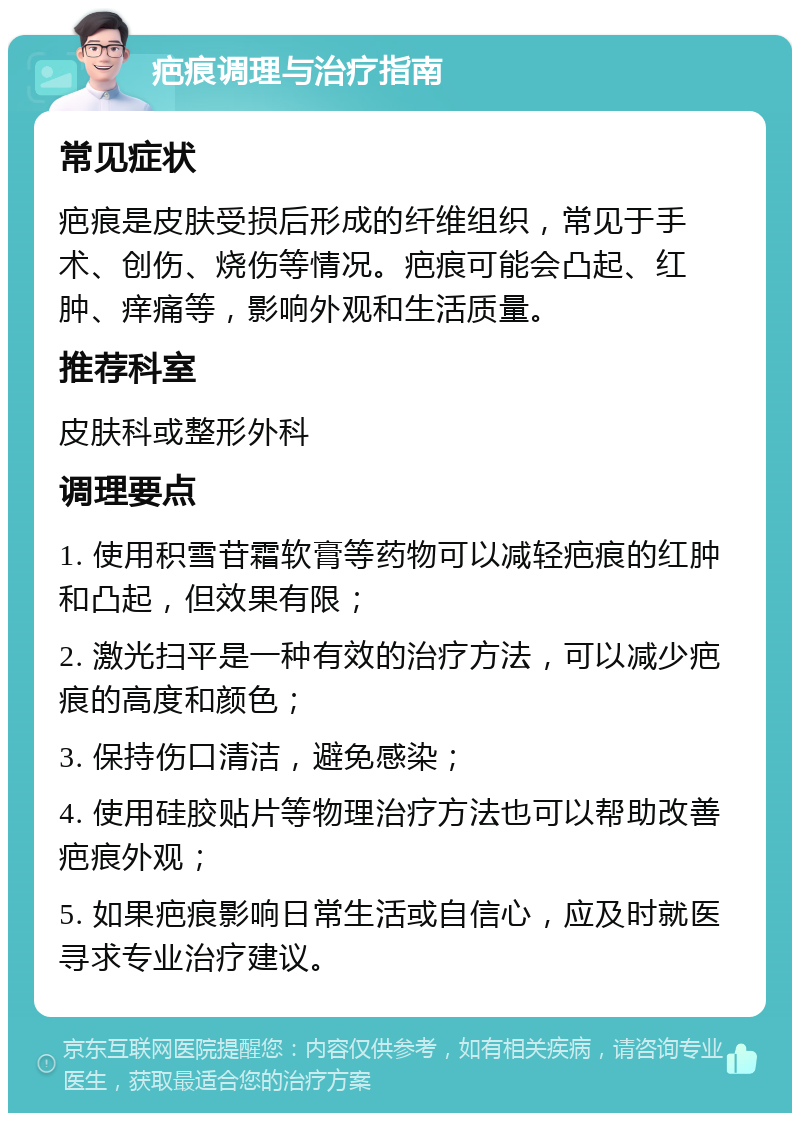 疤痕调理与治疗指南 常见症状 疤痕是皮肤受损后形成的纤维组织，常见于手术、创伤、烧伤等情况。疤痕可能会凸起、红肿、痒痛等，影响外观和生活质量。 推荐科室 皮肤科或整形外科 调理要点 1. 使用积雪苷霜软膏等药物可以减轻疤痕的红肿和凸起，但效果有限； 2. 激光扫平是一种有效的治疗方法，可以减少疤痕的高度和颜色； 3. 保持伤口清洁，避免感染； 4. 使用硅胶贴片等物理治疗方法也可以帮助改善疤痕外观； 5. 如果疤痕影响日常生活或自信心，应及时就医寻求专业治疗建议。