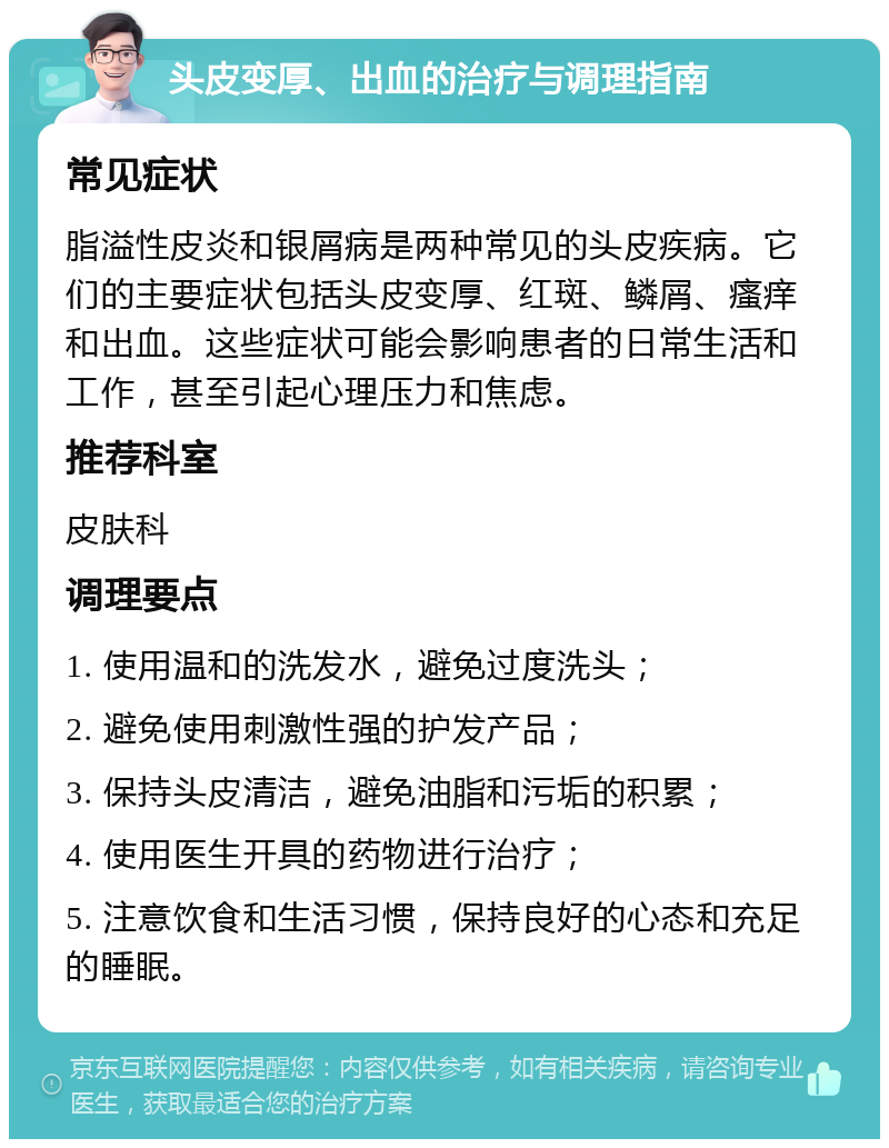 头皮变厚、出血的治疗与调理指南 常见症状 脂溢性皮炎和银屑病是两种常见的头皮疾病。它们的主要症状包括头皮变厚、红斑、鳞屑、瘙痒和出血。这些症状可能会影响患者的日常生活和工作，甚至引起心理压力和焦虑。 推荐科室 皮肤科 调理要点 1. 使用温和的洗发水，避免过度洗头； 2. 避免使用刺激性强的护发产品； 3. 保持头皮清洁，避免油脂和污垢的积累； 4. 使用医生开具的药物进行治疗； 5. 注意饮食和生活习惯，保持良好的心态和充足的睡眠。