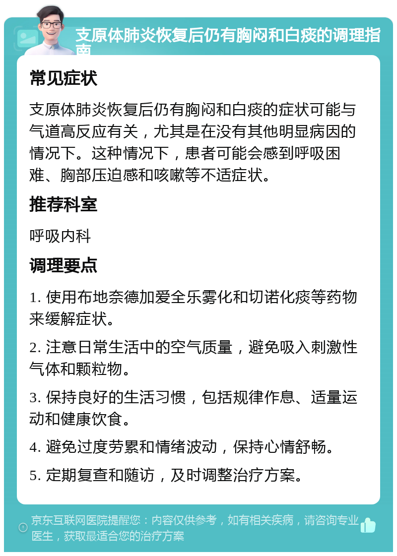 支原体肺炎恢复后仍有胸闷和白痰的调理指南 常见症状 支原体肺炎恢复后仍有胸闷和白痰的症状可能与气道高反应有关，尤其是在没有其他明显病因的情况下。这种情况下，患者可能会感到呼吸困难、胸部压迫感和咳嗽等不适症状。 推荐科室 呼吸内科 调理要点 1. 使用布地奈德加爱全乐雾化和切诺化痰等药物来缓解症状。 2. 注意日常生活中的空气质量，避免吸入刺激性气体和颗粒物。 3. 保持良好的生活习惯，包括规律作息、适量运动和健康饮食。 4. 避免过度劳累和情绪波动，保持心情舒畅。 5. 定期复查和随访，及时调整治疗方案。