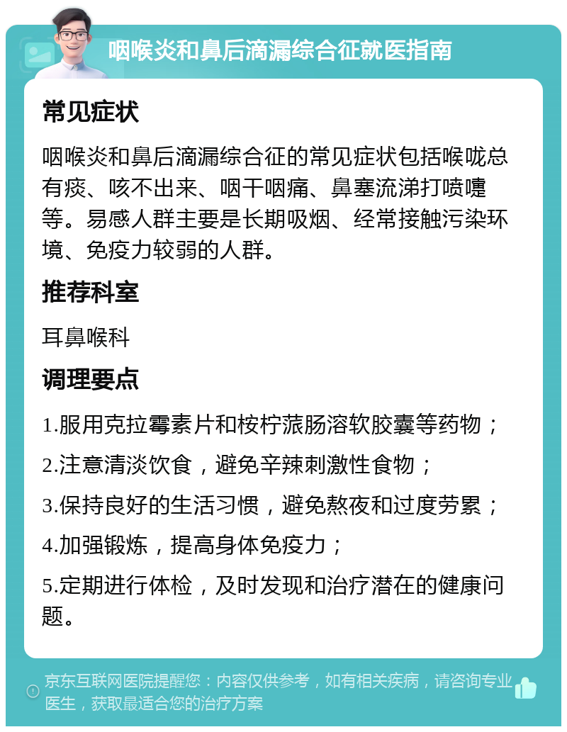 咽喉炎和鼻后滴漏综合征就医指南 常见症状 咽喉炎和鼻后滴漏综合征的常见症状包括喉咙总有痰、咳不出来、咽干咽痛、鼻塞流涕打喷嚏等。易感人群主要是长期吸烟、经常接触污染环境、免疫力较弱的人群。 推荐科室 耳鼻喉科 调理要点 1.服用克拉霉素片和桉柠蒎肠溶软胶囊等药物； 2.注意清淡饮食，避免辛辣刺激性食物； 3.保持良好的生活习惯，避免熬夜和过度劳累； 4.加强锻炼，提高身体免疫力； 5.定期进行体检，及时发现和治疗潜在的健康问题。