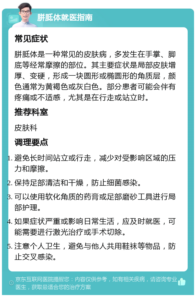 胼胝体就医指南 常见症状 胼胝体是一种常见的皮肤病，多发生在手掌、脚底等经常摩擦的部位。其主要症状是局部皮肤增厚、变硬，形成一块圆形或椭圆形的角质层，颜色通常为黄褐色或灰白色。部分患者可能会伴有疼痛或不适感，尤其是在行走或站立时。 推荐科室 皮肤科 调理要点 避免长时间站立或行走，减少对受影响区域的压力和摩擦。 保持足部清洁和干燥，防止细菌感染。 可以使用软化角质的药膏或足部磨砂工具进行局部护理。 如果症状严重或影响日常生活，应及时就医，可能需要进行激光治疗或手术切除。 注意个人卫生，避免与他人共用鞋袜等物品，防止交叉感染。