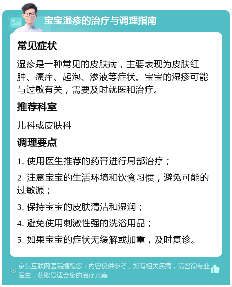 宝宝湿疹的治疗与调理指南 常见症状 湿疹是一种常见的皮肤病，主要表现为皮肤红肿、瘙痒、起泡、渗液等症状。宝宝的湿疹可能与过敏有关，需要及时就医和治疗。 推荐科室 儿科或皮肤科 调理要点 1. 使用医生推荐的药膏进行局部治疗； 2. 注意宝宝的生活环境和饮食习惯，避免可能的过敏源； 3. 保持宝宝的皮肤清洁和湿润； 4. 避免使用刺激性强的洗浴用品； 5. 如果宝宝的症状无缓解或加重，及时复诊。