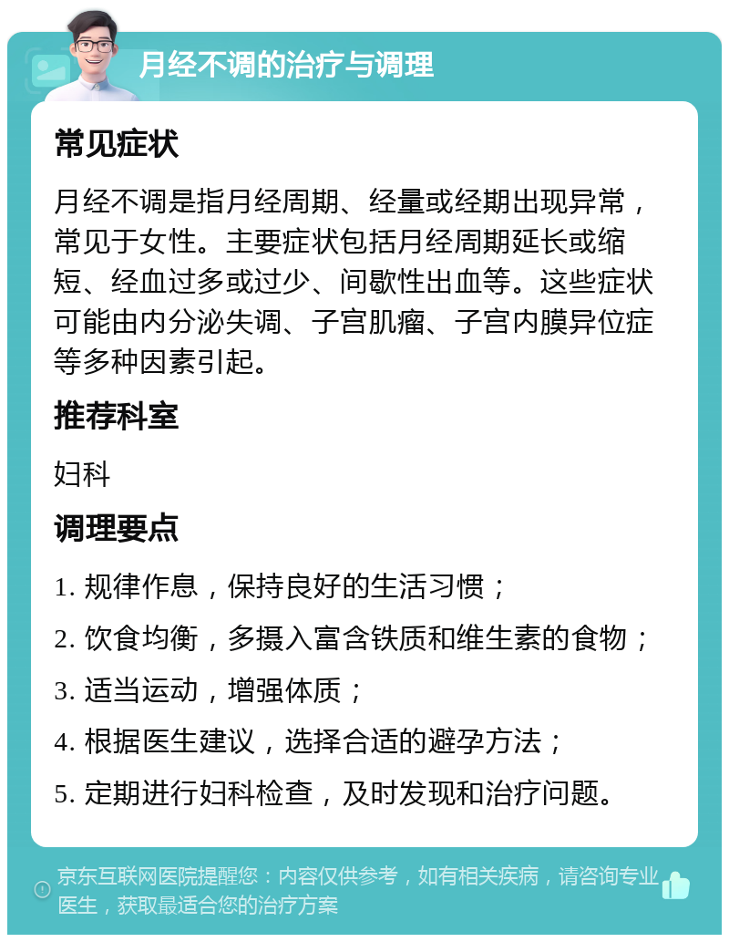 月经不调的治疗与调理 常见症状 月经不调是指月经周期、经量或经期出现异常，常见于女性。主要症状包括月经周期延长或缩短、经血过多或过少、间歇性出血等。这些症状可能由内分泌失调、子宫肌瘤、子宫内膜异位症等多种因素引起。 推荐科室 妇科 调理要点 1. 规律作息，保持良好的生活习惯； 2. 饮食均衡，多摄入富含铁质和维生素的食物； 3. 适当运动，增强体质； 4. 根据医生建议，选择合适的避孕方法； 5. 定期进行妇科检查，及时发现和治疗问题。