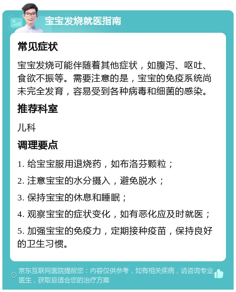 宝宝发烧就医指南 常见症状 宝宝发烧可能伴随着其他症状，如腹泻、呕吐、食欲不振等。需要注意的是，宝宝的免疫系统尚未完全发育，容易受到各种病毒和细菌的感染。 推荐科室 儿科 调理要点 1. 给宝宝服用退烧药，如布洛芬颗粒； 2. 注意宝宝的水分摄入，避免脱水； 3. 保持宝宝的休息和睡眠； 4. 观察宝宝的症状变化，如有恶化应及时就医； 5. 加强宝宝的免疫力，定期接种疫苗，保持良好的卫生习惯。