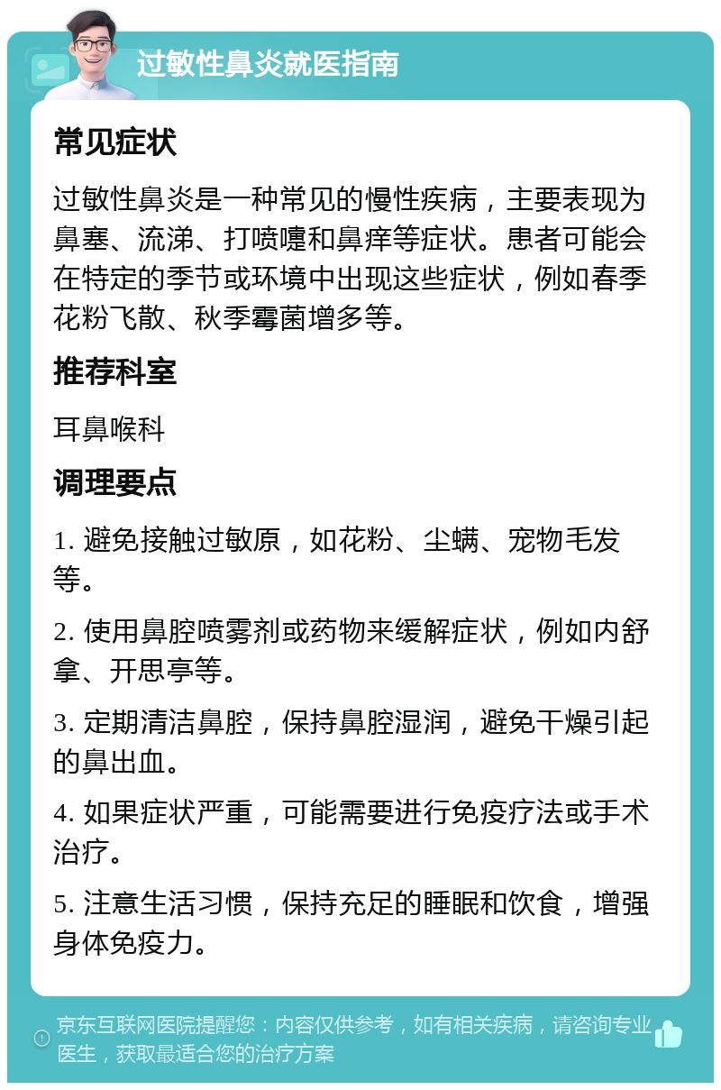 过敏性鼻炎就医指南 常见症状 过敏性鼻炎是一种常见的慢性疾病，主要表现为鼻塞、流涕、打喷嚏和鼻痒等症状。患者可能会在特定的季节或环境中出现这些症状，例如春季花粉飞散、秋季霉菌增多等。 推荐科室 耳鼻喉科 调理要点 1. 避免接触过敏原，如花粉、尘螨、宠物毛发等。 2. 使用鼻腔喷雾剂或药物来缓解症状，例如内舒拿、开思亭等。 3. 定期清洁鼻腔，保持鼻腔湿润，避免干燥引起的鼻出血。 4. 如果症状严重，可能需要进行免疫疗法或手术治疗。 5. 注意生活习惯，保持充足的睡眠和饮食，增强身体免疫力。