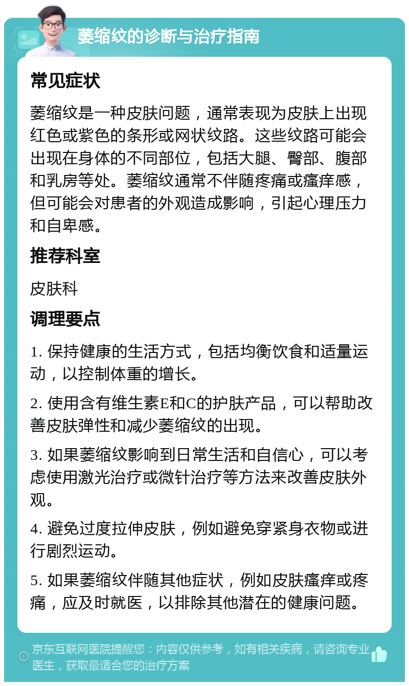 萎缩纹的诊断与治疗指南 常见症状 萎缩纹是一种皮肤问题，通常表现为皮肤上出现红色或紫色的条形或网状纹路。这些纹路可能会出现在身体的不同部位，包括大腿、臀部、腹部和乳房等处。萎缩纹通常不伴随疼痛或瘙痒感，但可能会对患者的外观造成影响，引起心理压力和自卑感。 推荐科室 皮肤科 调理要点 1. 保持健康的生活方式，包括均衡饮食和适量运动，以控制体重的增长。 2. 使用含有维生素E和C的护肤产品，可以帮助改善皮肤弹性和减少萎缩纹的出现。 3. 如果萎缩纹影响到日常生活和自信心，可以考虑使用激光治疗或微针治疗等方法来改善皮肤外观。 4. 避免过度拉伸皮肤，例如避免穿紧身衣物或进行剧烈运动。 5. 如果萎缩纹伴随其他症状，例如皮肤瘙痒或疼痛，应及时就医，以排除其他潜在的健康问题。