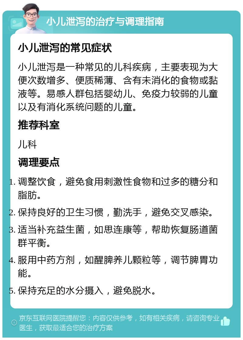 小儿泄泻的治疗与调理指南 小儿泄泻的常见症状 小儿泄泻是一种常见的儿科疾病，主要表现为大便次数增多、便质稀薄、含有未消化的食物或黏液等。易感人群包括婴幼儿、免疫力较弱的儿童以及有消化系统问题的儿童。 推荐科室 儿科 调理要点 调整饮食，避免食用刺激性食物和过多的糖分和脂肪。 保持良好的卫生习惯，勤洗手，避免交叉感染。 适当补充益生菌，如思连康等，帮助恢复肠道菌群平衡。 服用中药方剂，如醒脾养儿颗粒等，调节脾胃功能。 保持充足的水分摄入，避免脱水。