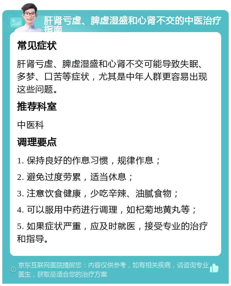 肝肾亏虚、脾虚湿盛和心肾不交的中医治疗指南 常见症状 肝肾亏虚、脾虚湿盛和心肾不交可能导致失眠、多梦、口苦等症状，尤其是中年人群更容易出现这些问题。 推荐科室 中医科 调理要点 1. 保持良好的作息习惯，规律作息； 2. 避免过度劳累，适当休息； 3. 注意饮食健康，少吃辛辣、油腻食物； 4. 可以服用中药进行调理，如杞菊地黄丸等； 5. 如果症状严重，应及时就医，接受专业的治疗和指导。