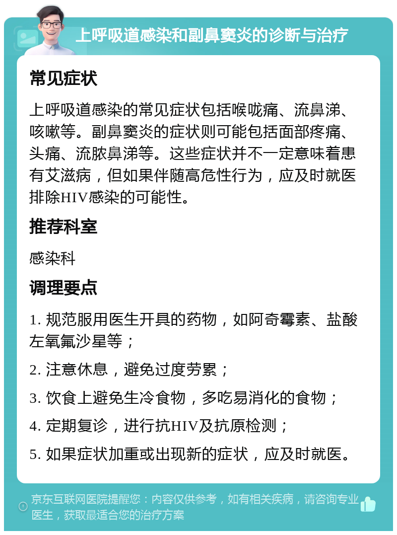 上呼吸道感染和副鼻窦炎的诊断与治疗 常见症状 上呼吸道感染的常见症状包括喉咙痛、流鼻涕、咳嗽等。副鼻窦炎的症状则可能包括面部疼痛、头痛、流脓鼻涕等。这些症状并不一定意味着患有艾滋病，但如果伴随高危性行为，应及时就医排除HIV感染的可能性。 推荐科室 感染科 调理要点 1. 规范服用医生开具的药物，如阿奇霉素、盐酸左氧氟沙星等； 2. 注意休息，避免过度劳累； 3. 饮食上避免生冷食物，多吃易消化的食物； 4. 定期复诊，进行抗HIV及抗原检测； 5. 如果症状加重或出现新的症状，应及时就医。