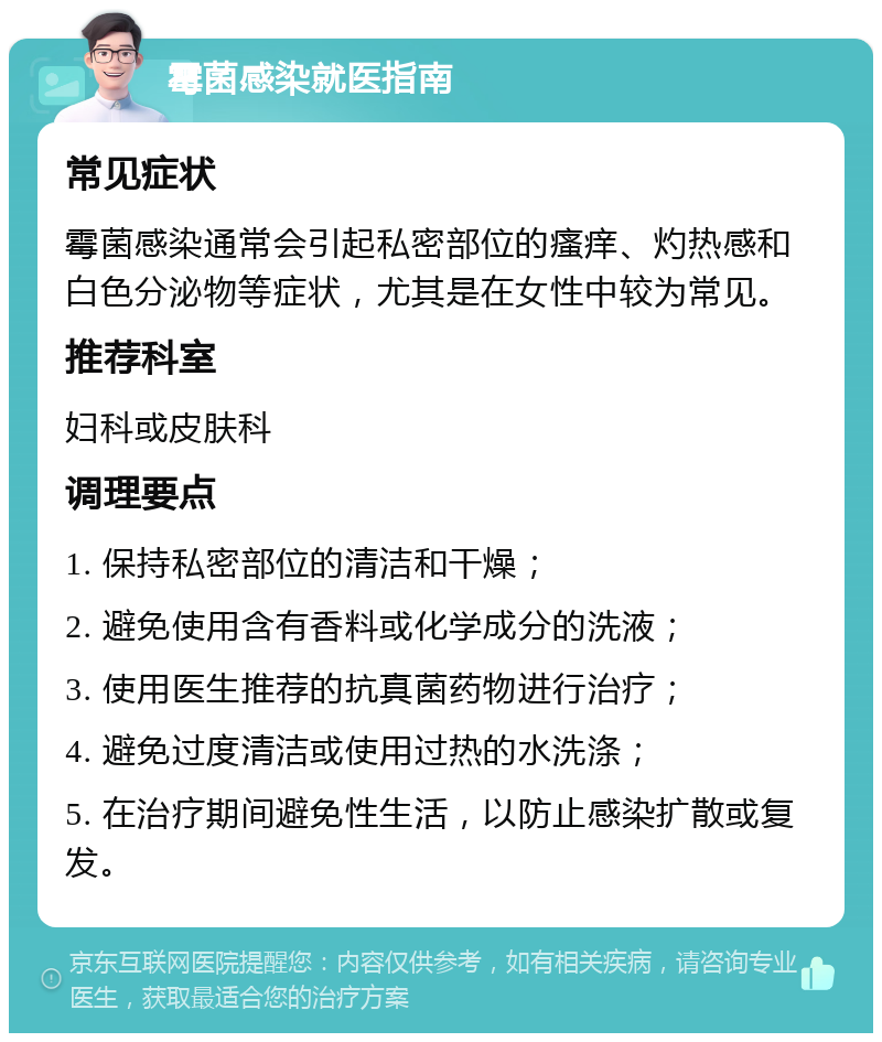 霉菌感染就医指南 常见症状 霉菌感染通常会引起私密部位的瘙痒、灼热感和白色分泌物等症状，尤其是在女性中较为常见。 推荐科室 妇科或皮肤科 调理要点 1. 保持私密部位的清洁和干燥； 2. 避免使用含有香料或化学成分的洗液； 3. 使用医生推荐的抗真菌药物进行治疗； 4. 避免过度清洁或使用过热的水洗涤； 5. 在治疗期间避免性生活，以防止感染扩散或复发。