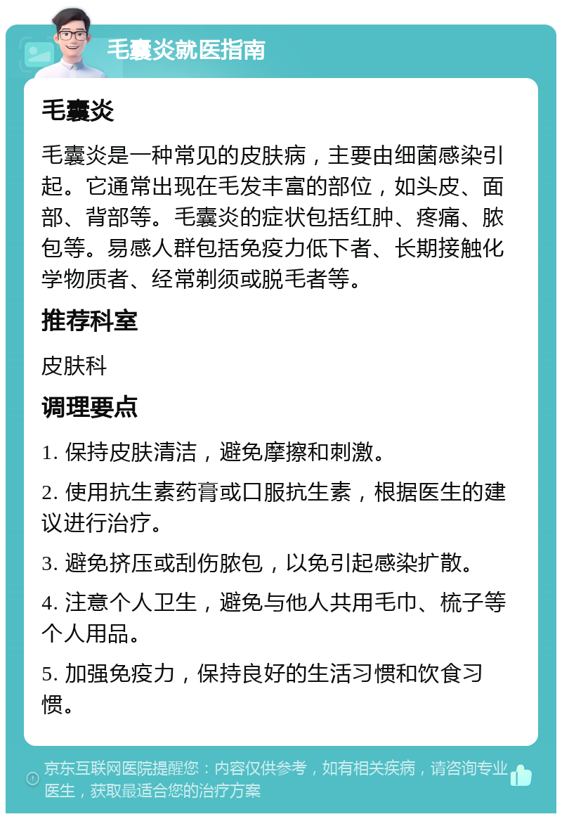 毛囊炎就医指南 毛囊炎 毛囊炎是一种常见的皮肤病，主要由细菌感染引起。它通常出现在毛发丰富的部位，如头皮、面部、背部等。毛囊炎的症状包括红肿、疼痛、脓包等。易感人群包括免疫力低下者、长期接触化学物质者、经常剃须或脱毛者等。 推荐科室 皮肤科 调理要点 1. 保持皮肤清洁，避免摩擦和刺激。 2. 使用抗生素药膏或口服抗生素，根据医生的建议进行治疗。 3. 避免挤压或刮伤脓包，以免引起感染扩散。 4. 注意个人卫生，避免与他人共用毛巾、梳子等个人用品。 5. 加强免疫力，保持良好的生活习惯和饮食习惯。