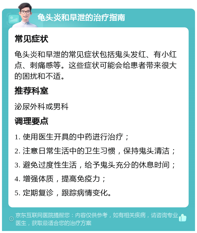 龟头炎和早泄的治疗指南 常见症状 龟头炎和早泄的常见症状包括鬼头发红、有小红点、刺痛感等。这些症状可能会给患者带来很大的困扰和不适。 推荐科室 泌尿外科或男科 调理要点 1. 使用医生开具的中药进行治疗； 2. 注意日常生活中的卫生习惯，保持鬼头清洁； 3. 避免过度性生活，给予鬼头充分的休息时间； 4. 增强体质，提高免疫力； 5. 定期复诊，跟踪病情变化。