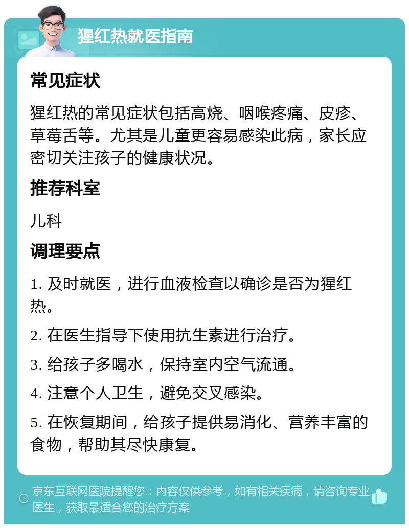 猩红热就医指南 常见症状 猩红热的常见症状包括高烧、咽喉疼痛、皮疹、草莓舌等。尤其是儿童更容易感染此病，家长应密切关注孩子的健康状况。 推荐科室 儿科 调理要点 1. 及时就医，进行血液检查以确诊是否为猩红热。 2. 在医生指导下使用抗生素进行治疗。 3. 给孩子多喝水，保持室内空气流通。 4. 注意个人卫生，避免交叉感染。 5. 在恢复期间，给孩子提供易消化、营养丰富的食物，帮助其尽快康复。