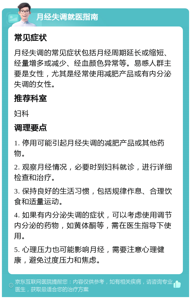 月经失调就医指南 常见症状 月经失调的常见症状包括月经周期延长或缩短、经量增多或减少、经血颜色异常等。易感人群主要是女性，尤其是经常使用减肥产品或有内分泌失调的女性。 推荐科室 妇科 调理要点 1. 停用可能引起月经失调的减肥产品或其他药物。 2. 观察月经情况，必要时到妇科就诊，进行详细检查和治疗。 3. 保持良好的生活习惯，包括规律作息、合理饮食和适量运动。 4. 如果有内分泌失调的症状，可以考虑使用调节内分泌的药物，如黄体酮等，需在医生指导下使用。 5. 心理压力也可能影响月经，需要注意心理健康，避免过度压力和焦虑。