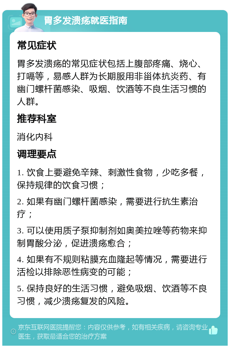 胃多发溃疡就医指南 常见症状 胃多发溃疡的常见症状包括上腹部疼痛、烧心、打嗝等，易感人群为长期服用非甾体抗炎药、有幽门螺杆菌感染、吸烟、饮酒等不良生活习惯的人群。 推荐科室 消化内科 调理要点 1. 饮食上要避免辛辣、刺激性食物，少吃多餐，保持规律的饮食习惯； 2. 如果有幽门螺杆菌感染，需要进行抗生素治疗； 3. 可以使用质子泵抑制剂如奥美拉唑等药物来抑制胃酸分泌，促进溃疡愈合； 4. 如果有不规则粘膜充血隆起等情况，需要进行活检以排除恶性病变的可能； 5. 保持良好的生活习惯，避免吸烟、饮酒等不良习惯，减少溃疡复发的风险。