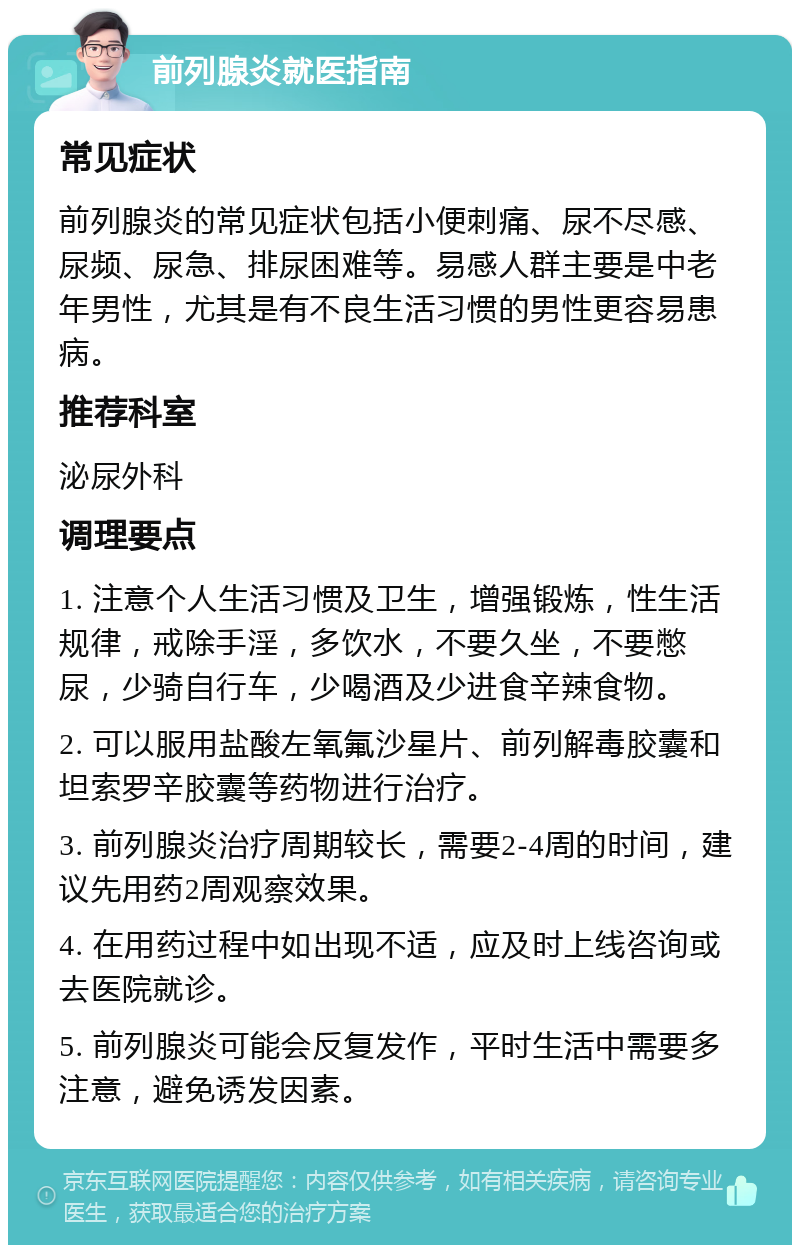 前列腺炎就医指南 常见症状 前列腺炎的常见症状包括小便刺痛、尿不尽感、尿频、尿急、排尿困难等。易感人群主要是中老年男性，尤其是有不良生活习惯的男性更容易患病。 推荐科室 泌尿外科 调理要点 1. 注意个人生活习惯及卫生，增强锻炼，性生活规律，戒除手淫，多饮水，不要久坐，不要憋尿，少骑自行车，少喝酒及少进食辛辣食物。 2. 可以服用盐酸左氧氟沙星片、前列解毒胶囊和坦索罗辛胶囊等药物进行治疗。 3. 前列腺炎治疗周期较长，需要2-4周的时间，建议先用药2周观察效果。 4. 在用药过程中如出现不适，应及时上线咨询或去医院就诊。 5. 前列腺炎可能会反复发作，平时生活中需要多注意，避免诱发因素。