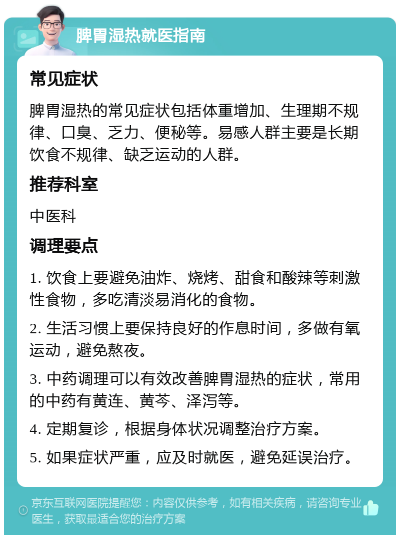 脾胃湿热就医指南 常见症状 脾胃湿热的常见症状包括体重增加、生理期不规律、口臭、乏力、便秘等。易感人群主要是长期饮食不规律、缺乏运动的人群。 推荐科室 中医科 调理要点 1. 饮食上要避免油炸、烧烤、甜食和酸辣等刺激性食物，多吃清淡易消化的食物。 2. 生活习惯上要保持良好的作息时间，多做有氧运动，避免熬夜。 3. 中药调理可以有效改善脾胃湿热的症状，常用的中药有黄连、黄芩、泽泻等。 4. 定期复诊，根据身体状况调整治疗方案。 5. 如果症状严重，应及时就医，避免延误治疗。